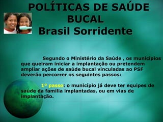 POLÍTICAS DE SAÚDE
BUCAL
Brasil Sorridente
Segundo o Ministério da Saúde , os municípios
que queiram iniciar a implantação ou pretendem
ampliar ações de saúde bucal vinculadas ao PSF
deverão percorrer os seguintes passos:
1º passo: o município já deve ter equipes de
saúde da família implantadas, ou em vias de
implantação.
 