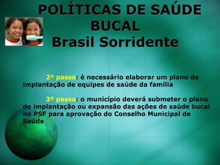POLÍTICAS DE SAÚDE
BUCAL
Brasil Sorridente
2º passo: é necessário elaborar um plano de
implantação de equipes de saúde da família
3º passo: o município deverá submeter o plano
de implantação ou expansão das ações de saúde bucal
no PSF para aprovação do Conselho Municipal de
Saúde
 