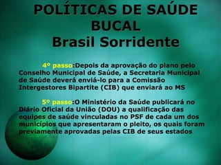POLÍTICAS DE SAÚDE
BUCAL
Brasil Sorridente
4º passo:Depois da aprovação do plano pelo
Conselho Municipal de Saúde, a Secretaria Municipal
de Saúde deverá enviá-lo para a Comissão
Intergestores Bipartite (CIB) que enviará ao MS
5º passo:O Ministério da Saúde publicará no
Diário Oficial da União (DOU) a qualificação das
equipes de saúde vinculadas no PSF de cada um dos
municípios que apresentaram o pleito, os quais foram
previamente aprovadas pelas CIB de seus estados
 