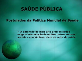 SAÚDE PÚBLICA
Postulados da Política Mundial de Saúde
• A obtenção do mais alto grau de saúde
exige a intervenção de muitos outros setores
sociais e econômicos, além do setor da saúde
 