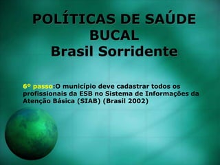POLÍTICAS DE SAÚDE
BUCAL
Brasil Sorridente
6º passo:O município deve cadastrar todos os
profissionais da ESB no Sistema de Informações da
Atenção Básica (SIAB) (Brasil 2002)
 