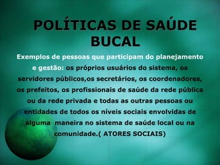 POLÍTICAS DE SAÚDE
BUCAL
Exemplos de pessoas que participam do planejamento
e gestão: os próprios usuários do sistema, os
servidores públicos,os secretários, os coordenadores,
os prefeitos, os profissionais de saúde da rede pública
ou da rede privada e todas as outras pessoas ou
entidades de todos os níveis sociais envolvidas de
alguma maneira no sistema de saúde local ou na
comunidade.( ATORES SOCIAIS)
 