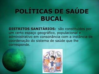 POLÍTICAS DE SAÚDE
BUCAL
DISTRITOS SANITÁRIOS: são constituídos por
um certo espaço geográfico, populacional e
administrativo em consonância com a instância de
coordenação do sistema de saúde que lhe
corresponde.
 