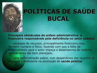 POLÍTICAS DE SAÚDE
BUCAL
Principais obstáculos de ordem administrativa e
financeira responsáveis pela deficiência no setor público:
- escassez de recursos, principalmente financeiro,mas
também humano e físico, fazendo com que a falta de
financiamento para o setor impeça o desempenho do sistema
teoricamente tão bem planejado.
- uma administração pobre, com desperdícios dos recursos já
escassos e ineficiente na promoção de saúde pública
 