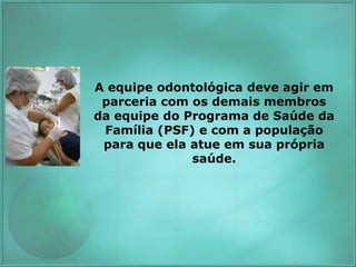 A equipe odontológica deve agir em
parceria com os demais membros
da equipe do Programa de Saúde da
Família (PSF) e com a população
para que ela atue em sua própria
saúde.
 