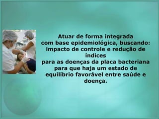 Atuar de forma integrada
com base epidemiológica, buscando:
impacto de controle e redução de
índices
para as doenças da placa bacteriana
para que haja um estado de
equilíbrio favorável entre saúde e
doença.
 