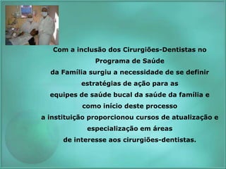 Com a inclusão dos Cirurgiões-Dentistas no
Programa de Saúde
da Família surgiu a necessidade de se definir
estratégias de ação para as
equipes de saúde bucal da saúde da família e
como início deste processo
a instituição proporcionou cursos de atualização e
especialização em áreas
de interesse aos cirurgiões-dentistas.
 