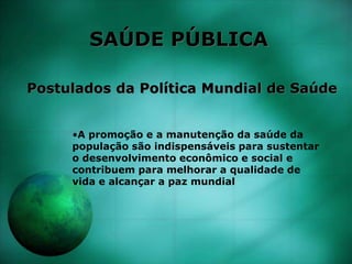 SAÚDE PÚBLICA
Postulados da Política Mundial de Saúde
•A promoção e a manutenção da saúde da
população são indispensáveis para sustentar
o desenvolvimento econômico e social e
contribuem para melhorar a qualidade de
vida e alcançar a paz mundial
 