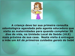 A criança deve ter sua primeira consulta
odontológica agendada pela agente educadora que
visita as maternidades para quando completar 30
dias de vida, na Unidade Local de Saúde (ULS)
mais próxima de sua casa. Nesta visita é entregue
a mãe um kit de primeiros cuidados gerais do bebê
.
 