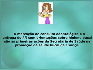 A marcação de consulta odontológica e a
entrega do kit com orientações sobre higiene bucal
são as primeiras ações da Secretaria de Saúde na
promoção de saúde bucal da criança.
 