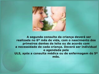A segunda consulta da criança deverá ser
realizada no 6º mês de vida, com o nascimento dos
primeiros dentes de leite ou de acordo com
a necessidade de cada criança. Deverá ser individual
e agendada pela
ULS, após a consulta médica ou de enfermagem do 5º
mês.
 