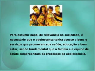 Para assumir papel de relevância na sociedade, é
necessário que o adolescente tenha acesso a bens e
serviços que promovam sua saúde, educação e bem
estar, sendo fundamental que a família e a equipe de
saúde compreendam os processos da adolescência.
 