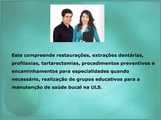 Este compreende restaurações, extrações dentárias,
profilaxias, tartarectomias, procedimentos preventivos e
encaminhamentos para especialidades quando
necessário, realização de grupos educativos para a
manutenção de saúde bucal na ULS.
 