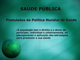SAÚDE PÚBLICA
Postulados da Política Mundial de Saúde
•A população tem o direito e o dever de
participar, individual e coletivamente, no
planejamento e aplicação das estratégias
para promover a sua saúde
 
