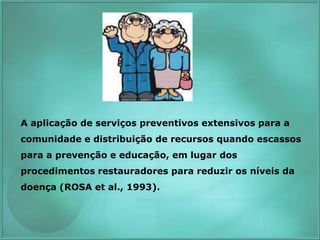 A aplicação de serviços preventivos extensivos para a
comunidade e distribuição de recursos quando escassos
para a prevenção e educação, em lugar dos
procedimentos restauradores para reduzir os níveis da
doença (ROSA et al., 1993).
 