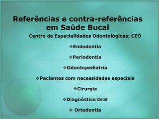 Referências e contra-referências
em Saúde Bucal
Centro de Especialidades Odontológicas: CEO
Endodontia
Periodontia
Odontopediatria
Pacientes com necessidades especiais
Cirurgia
Diagnóstico Oral
 Ortodontia
 