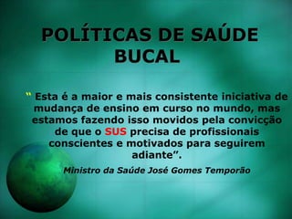 POLÍTICAS DE SAÚDE
BUCAL
“ Esta é a maior e mais consistente iniciativa de
mudança de ensino em curso no mundo, mas
estamos fazendo isso movidos pela convicção
de que o SUS precisa de profissionais
conscientes e motivados para seguirem
adiante”.
Ministro da Saúde José Gomes Temporão
 