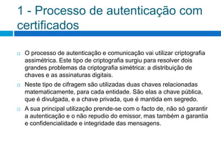 1 - Processo de autenticação com
certificados

   O processo de autenticação e comunicação vai utilizar criptografia
    assimétrica. Este tipo de criptografia surgiu para resolver dois
    grandes problemas da criptografia simétrica: a distribuição de
    chaves e as assinaturas digitais.
   Neste tipo de cifragem são utilizadas duas chaves relacionadas
    matematicamente, para cada entidade. São elas a chave pública,
    que é divulgada, e a chave privada, que é mantida em segredo.
   A sua principal utilização prende-se com o facto de, não só garantir
    a autenticação e o não repudio do emissor, mas também a garantia
    e confidencialidade e integridade das mensagens.
 