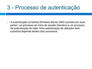 3 - Processo de autenticação

   A autenticação na família Windows Server 2003 consiste em duas
    partes: um processo de início de sessão interativo e um processo
    de autenticação de rede. Uma autenticação de utilizador bem
    sucedida depende destes dois processos.
 