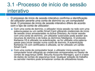 3.1 -Processo de início de sessão
interativo
   O processo de início de sessão interativo confirma a identificação
    do utilizador perante uma conta de domínio ou um computador
    local. O processo de início de sessão interativo difere de acordo
    com o tipo de conta de utilizador:
       Com uma conta de domínio, o utilizador inicia sessão na rede com uma
        palavra-passe ou um cartão Smart Card utilizando credenciais de início
        de sessão único armazenadas no Active Directory. Ao iniciar sessão
        com uma conta de domínio, um utilizador autorizado pode aceder aos
        recursos do domínio e de todos os domínios fidedignos. O protocolo
        Kerberos V5 é utilizado na autenticação, se for utilizada uma palavra-
        passe para iniciar sessão numa conta de domínio. A autenticação
        Kerberos V5 com certificados é utilizada, se for utilizado um cartão
        Smart Card.
       Com uma conta de computador local, o utilizador inicia sessão num
        computador local utilizando as credenciais armazenadas no Gestor de
        contas de segurança (SAM, Security Accounts Manager), que é a base
        de dados de contas de segurança local. Qualquer estação de trabalho
        ou servidor membro pode armazenar contas de utilizadores locais.
 