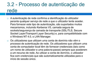 3.2 - Processo de autenticação de
rede
   A autenticação de rede confirma a identificação do utilizador
    perante qualquer serviço de rede a que o utilizador tente aceder.
    Para fornecer este tipo de autenticação, são suportados muitos
    mecanismos, incluindo Kerberos V5, camada segura de
    sockets/segurança da camada de transporte (SSL/TLS, Secure
    Socket Layer/Transport Layer Security) e, para compatibilidade com
    o Windows NT 4.0, o LAN Manager.
   Os utilizadores que utilizam uma conta de domínio não vêm o
    processo de autenticação de rede. Os utilizadores que utilizam uma
    conta de computador local têm de fornecer credenciais (tais como
    um nome de utilizador e uma palavra-passe) sempre que acederem
    a um recurso de rede. Ao utilizar a conta de domínio, o utilizador
    fica com credenciais que são automaticamente utilizadas para o
    início de sessão único.
 