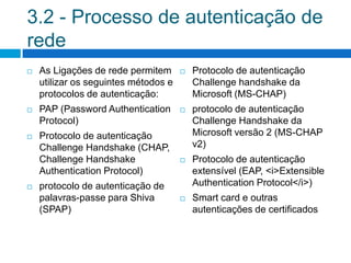 3.2 - Processo de autenticação de
rede
   As Ligações de rede permitem         Protocolo de autenticação
    utilizar os seguintes métodos e       Challenge handshake da
    protocolos de autenticação:           Microsoft (MS-CHAP)
   PAP (Password Authentication         protocolo de autenticação
    Protocol)                             Challenge Handshake da
   Protocolo de autenticação             Microsoft versão 2 (MS-CHAP
    Challenge Handshake (CHAP,            v2)
    Challenge Handshake                  Protocolo de autenticação
    Authentication Protocol)              extensível (EAP, <i>Extensible
   protocolo de autenticação de          Authentication Protocol</i>)
    palavras-passe para Shiva            Smart card e outras
    (SPAP)                                autenticações de certificados
 