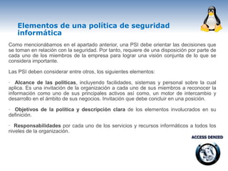 Elementos de una política de seguridad
   informática
Como mencionábamos en el apartado anterior, una PSI debe orientar las decisiones que
se toman en relación con la seguridad. Por tanto, requiere de una disposición por parte de
cada uno de los miembros de la empresa para lograr una visión conjunta de lo que se
considera importante.

Las PSI deben considerar entre otros, los siguientes elementos:

· Alcance de las políticas, incluyendo facilidades, sistemas y personal sobre la cual
aplica. Es una invitación de la organización a cada uno de sus miembros a reconocer la
información como uno de sus principales activos así como, un motor de intercambio y
desarrollo en el ámbito de sus negocios. Invitación que debe concluir en una posición.

· Objetivos de la política y descripción clara de los elementos involucrados en su
definición.

· Responsabilidades por cada uno de los servicios y recursos informáticos a todos los
niveles de la organización.
 