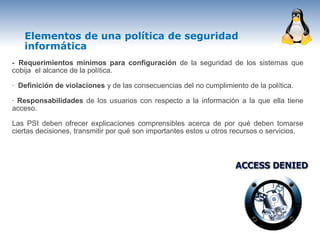 Elementos de una política de seguridad
   informática
- Requerimientos mínimos para configuración de la seguridad de los sistemas que
cobija el alcance de la política.

· Definición de violaciones y de las consecuencias del no cumplimiento de la política.

· Responsabilidades de los usuarios con respecto a la información a la que ella tiene
acceso.

Las PSI deben ofrecer explicaciones comprensibles acerca de por qué deben tomarse
ciertas decisiones, transmitir por qué son importantes estos u otros recursos o servicios.
 