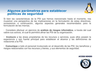 Algunos parámetros para establecer
   políticas de seguridad
Si bien las características de la PSI que hemos mencionado hasta el momento, nos
muestran una perspectiva de las implicaciones en la formulación de estas directrices,
revisaremos a continuación, algunos aspectos generales recomendados para la
formulación de las mismas.

· Considere efectuar un ejercicio de análisis de riesgos informático, a través del cual
valore sus activos, el cual le permitirá afinar las PSI de su organización.

· Involucre a las áreas propietarias de los recursos o servicios, pues ellos poseen la
experiencia y son fuente principal para establecer el alcance y las definiciones de
violaciones a la PSI.

· Comunique a todo el personal involucrado en el desarrollo de las PSI, los beneficios y
riesgos relacionados con los recursos y bienes, y sus elementos de seguridad.
 