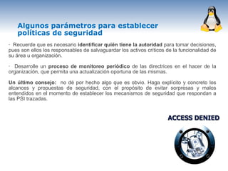 Algunos parámetros para establecer
   políticas de seguridad
· Recuerde que es necesario identificar quién tiene la autoridad para tomar decisiones,
pues son ellos los responsables de salvaguardar los activos críticos de la funcionalidad de
su área u organización.

· Desarrolle un proceso de monitoreo periódico de las directrices en el hacer de la
organización, que permita una actualización oportuna de las mismas.

Un último consejo: no dé por hecho algo que es obvio. Haga explícito y concreto los
alcances y propuestas de seguridad, con el propósito de evitar sorpresas y malos
entendidos en el momento de establecer los mecanismos de seguridad que respondan a
las PSI trazadas.
 