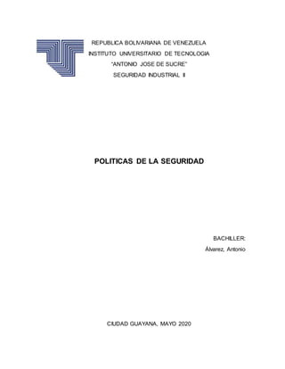 REPUBLICA BOLIVARIANA DE VENEZUELA
INSTITUTO UNIVERSITARIO DE TECNOLOGIA
“ANTONIO JOSE DE SUCRE”
SEGURIDAD INDUSTRIAL II
POLITICAS DE LA SEGURIDAD
BACHILLER:
Álvarez, Antonio
CIUDAD GUAYANA, MAYO 2020
 