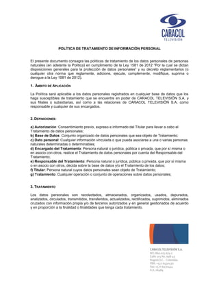 POLÍTICA DE TRATAMIENTO DE INFORMACIÓN PERSONAL
El presente documento consagra las políticas de tratamiento de los datos personales de personas
naturales (en adelante la Política) en cumplimiento de la Ley 1581 de 2012 “Por la cual se dictan
disposiciones generales para la protección de datos personales” y su decreto reglamentarios (o
cualquier otra norma que reglamente, adicione, ejecute, complemente, modifique, suprima o
derogue a la Ley 1581 de 2012).
1. ÁMBITO DE APLICACIÓN
La Política será aplicable a los datos personales registrados en cualquier base de datos que los
haga susceptibles de tratamiento que se encuentre en poder de CARACOL TELEVISIÓN S.A. y
sus filiales o subsidiarias, así como a las relaciones de CARACOL TELEVISIÓN S.A. como
responsable y cualquier de sus encargados.
2. DEFINICIONES:
a) Autorización: Consentimiento previo, expreso e informado del Titular para llevar a cabo el
Tratamiento de datos personales;
b) Base de Datos: Conjunto organizado de datos personales que sea objeto de Tratamiento;
c) Dato personal: Cualquier información vinculada o que pueda asociarse a una o varias personas
naturales determinadas o determinables;
d) Encargado del Tratamiento: Persona natural o jurídica, pública o privada, que por sí misma o
en asocio con otros, realice el Tratamiento de datos personales por cuenta del Responsable del
Tratamiento;
e) Responsable del Tratamiento: Persona natural o jurídica, pública o privada, que por sí misma
o en asocio con otros, decida sobre la base de datos y/o el Tratamiento de los datos;
f) Titular: Persona natural cuyos datos personales sean objeto de Tratamiento;
g) Tratamiento: Cualquier operación o conjunto de operaciones sobre datos personales;
3. TRATAMIENTO
Los datos personales son recolectados, almacenados, organizados, usados, depurados,
analizados, circulados, transmitidos, transferidos, actualizados, rectificados, suprimidos, eliminados
cruzados con información propia y/o de terceros autorizados y en general gestionados de acuerdo
y en proporción a la finalidad o finalidades que tenga cada tratamiento.
 