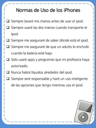 Normas de Uso de los iPhones
 Siempre lavaré mis manos antes de usar el ipod.
 Siempre usaré las dos manos cuando transporte el
ipod.
 Siempre me aseguraré de saber dónde está el ipod.
 Siempre me aseguraré de que un adulto lo enchufe
cuando la batería esté baja.
 Solo usaré apps y programas que mi profesora haya
autorizado.
 Nunca habrá líquidos alrededor del ipod.
 Siempre seré responsable y haré un uso inteligente
de las opciones que tengo mientras uso el ipod.
 