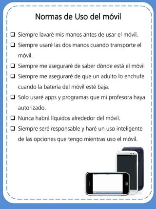 Normas de Uso del móvil
 Siempre lavaré mis manos antes de usar el móvil.
 Siempre usaré las dos manos cuando transporte el
móvil.
 Siempre me aseguraré de saber dónde está el móvil
 Siempre me aseguraré de que un adulto lo enchufe
cuando la batería del móvil esté baja.
 Solo usaré apps y programas que mi profesora haya
autorizado.
 Nunca habrá líquidos alrededor del móvil.
 Siempre seré responsable y haré un uso inteligente
de las opciones que tengo mientras uso el móvil.
 