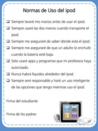 Normas de Uso del ipod
 Siempre lavaré mis manos antes de usar el ipod.
 Siempre usaré las dos manos cuando transporte el
ipod.
 Siempre me aseguraré de saber dónde está el ipod.
 Siempre me aseguraré de que un adulto lo enchufe
cuando la batería esté baja.
 Solo usaré apps y programas que mi profesora haya
autorizado.
 Nunca habrá líquidos alrededor del ipod.
 Siempre seré responsable y haré un uso inteligente
de las opciones que tengo mientras uso el ipod.
Firma del estudiante
Firma de los padres
 