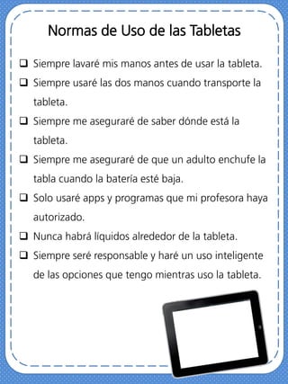 Normas de Uso de las Tabletas
 Siempre lavaré mis manos antes de usar la tableta.
 Siempre usaré las dos manos cuando transporte la
tableta.
 Siempre me aseguraré de saber dónde está la
tableta.
 Siempre me aseguraré de que un adulto enchufe la
tabla cuando la batería esté baja.
 Solo usaré apps y programas que mi profesora haya
autorizado.
 Nunca habrá líquidos alrededor de la tableta.
 Siempre seré responsable y haré un uso inteligente
de las opciones que tengo mientras uso la tableta.
 