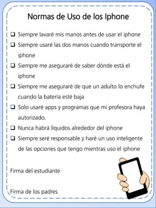 Normas de Uso de los Iphone
 Siempre lavaré mis manos antes de usar el iphone
 Siempre usaré las dos manos cuando transporte el
iphone
 Siempre me aseguraré de saber dónde está el
iphone
 Siempre me aseguraré de que un adulto lo enchufe
cuando la batería esté baja
 Solo usaré apps y programas que mi profesora haya
autorizado.
 Nunca habrá líquidos alrededor del iphone
 Siempre seré responsable y haré un uso inteligente
de las opciones que tengo mientras uso el iphone
Firma del estudiante
Firma de los padres
 
