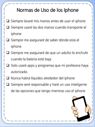 Normas de Uso de los Iphone
 Siempre lavaré mis manos antes de usar el iphone
 Siempre usaré las dos manos cuando transporte el
iphone
 Siempre me aseguraré de saber dónde está el
iphone
 Siempre me aseguraré de que un adulto lo enchufe
cuando la batería esté baja
 Solo usaré apps y programas que mi profesora haya
autorizado.
 Nunca habrá líquidos alrededor del iphone
 Siempre seré responsable y haré un uso inteligente
de las opciones que tengo mientras uso el iphone
 