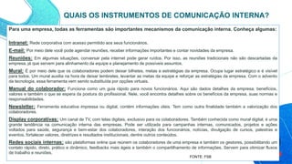 Para uma empresa, todas as ferramentas são importantes mecanismos da comunicação interna. Conheça algumas:
Intranet: Rede corporativa com acesso permitido aos seus funcionários.
E-mail: Por meio dele você pode agendar reuniões, receber informações importantes e contar novidades da empresa.
Reuniões: Em algumas situações, conversar pela internet pode gerar ruídos. Por isso, as reuniões tradicionais não são descartadas da
empresa, já que servem para alinhamento da equipe e planejamento de possíveis assuntos.
Mural: É por meio dele que os colaboradores podem deixar bilhetes, metas e estratégias da empresa. Ocupa lugar estratégico e é visível
para todos. Um mural auxilia na hora de deixar lembretes, levantar as metas da equipe e reforçar as estratégias da empresa. Com o advento
da tecnologia, essa ferramenta vem sendo substituída por opções virtuais.
Manual do colaborador: Funciona como um guia rápido para novos funcionários. Aqui são dados detalhes da empresa, benefícios,
valores e também o que se espera da postura do profissional. Nele, você encontra detalhes sobre os benefícios da empresa, suas normas e
responsabilidades.
Newsletter: Ferramenta educativa impressa ou digital, contém informações úteis. Tem como outra finalidade também a valorização dos
colaboradores.
Display corporativas: Um canal de TV, com telas digitais, exclusivo para os colaboradores. Também conhecida como mural digital, é uma
grande tendência na comunicação interna das empresas. Pode ser utilizada para campanhas internas, comunicados, projetos e ações
voltados para saúde, segurança e bem-estar dos colaboradores, interação dos funcionários, notícias, divulgação de cursos, palestras e
eventos, fortalecer valores, diretrizes e resultados institucionais, dentre outros conteúdos.
Redes sociais internas: são plataformas online que reúnem os colaboradores de uma empresa e também os gestores, possibilitando um
contato rápido, direto, prático e dinâmico, feedbacks mais ágeis e também o compartilhamento de informações. Servem para otimizar fluxos
de trabalho e reuniões.
QUAIS OS INSTRUMENTOS DE COMUNICAÇÃO INTERNA?
FONTE: FSB
 