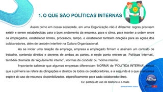 1.O QUE SÃO POLÍTICAS INTERNAS
Assim como em nossa sociedade, em uma Organização não é diferente: regras precisam
existir e serem estabelecidas para o bom andamento da empresa, para o clima, para manter a ordem entre
os empregados, estabelecer limites, processos, tempo, e estabelecer também direções para as ações dos
colaboradores, além de também interferir na Cultura Organizacional.
Ao se iniciar uma relação de emprego, empresa e empregado firmam e assinam um contrato de
trabalho, contendo direitos e deveres de ambas as partes, e neste ponto entram as ‘Políticas Internas’,
também chamada de ‘regulamento interno’, ‘normas de conduta’ ou ‘norma interna’.
Importante salientar que algumas empresas diferenciam ‘NORMA’ de ‘POLITICA INTERNA’, sendo
que a primeira se refere às obrigações e direitos de todos os colaboradores, e a segunda é o que a empresa
espera do uso de recursos disponibilizados, especificamente para cada colaborador/área.
Ex: política do uso de telefone e e-mails
 