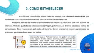 3. COMO ESTABELECER
Vale ressaltar que as Políticas Internas não podem ser criadas
com o objetivo de criar práticas abusivas para se aproveitar dos
funcionários, elas devem estar em acordo com as leis
trabalhistas. Elas também devem atender às necessidades dos
funcionários e da empresa, não podem ser unilaterais, pois
podem provocar conflitos e insatisfações dos trabalhadores.
A política de comunicação interna deve ser baseada nos valores da corporação, que
darão base a um conjunto sistematizado de posturas e diretrizes estabelecidas.
O objetivo deve ser de orientar o relacionamento da empresa ou instituição com seus públicos de
interesse. O ideal é que todos os colaboradores conheçam, pelo menos, as diretivas básicas da política de
comunicação. Já os responsáveis pelo setor, obviamente, devem entender de maneira aprofundada os
processos que colocarão as ações em prática.
 