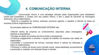 Comunicação interna é uma estratégia utilizada pelas Organizações para estabelecer
canais que possibilitem o contato com seu público interno, e tem o papel de transmitir as mensagens
destinada a seus colaboradores.
Pode ter o propósito de motivar, estimular, promover agentes, e espalhar e difundir os ideias da
empresa (Cultura Organizacional).
Os principais objetivos da ‘COMUNICAÇÃO INTERNA’ são:
• Difundir dentro da empresa os conhecimentos adquiridos pelos empregados,
diretores e proprietários;
• Divulgar as ações da empresa de forma direta e transparente;
• Promover engajamento e envolver a equipe de trabalho da empresa nas metas da
organização;
• Consolidar o cumprimento de normas, condutas éticas e valores da instituição a
todos os colaboradores;
• Promover a cultura de temas como inclusão social, responsabilidade socioambiental
e prevenção e cuidados com doenças físicas e mentais.
4. COMUNICAÇÃO INTERNA
 