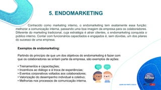 Conhecido como marketing interno, o endomarketing tem exatamente essa função:
melhorar a comunicação interna, passando uma boa imagem da empresa para os colaboradores.
Diferente do marketing tradicional, cuja estratégia é atrair clientes, o endomarketing conquista o
público interno. Contar com funcionários capacitados e engajados é, sem dúvidas, um dos pilares
do sucesso de uma empresa.
5. ENDOMARKETING
Exemplos de endomarketing:
Partindo do princípio de que um dos objetivos do endomarketing é fazer com
que os colaboradores se sintam parte da empresa, são exemplos de ações:
• Treinamentos e capacitações;
• Incentivos ao diálogo e à troca de experiências;
• Eventos corporativos voltados aos colaboradores;
• Valorização do desempenho individual e coletivo;
• Melhorias nos processos de comunicação interna.
 