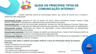 Existem diferentes formas de comunicação interna, que variam de acordo com o contexto e
objetivo de cada organização:
Comunicação escrita: realizada por meio de quadros de avisos, placas informativas, e-mails, intranet e blogs
internos. Geralmente é utilizada para o alinhamento dos acontecimentos da empresa.
Comunicação oral: esse tipo de comunicação, geralmente, acontece por meio de palestras e reuniões. Nesse caso,
a troca de feedbacks e a discussão de ideias são caminhos para aproximar o relacionamento entre os colaboradores.
Comunicação vertical: direcionada aos líderes da organização, envolve desenvolvimento de planejamentos
estratégicos e aborda assuntos restritos.
Comunicação horizontal: é feita entre colegas de trabalho que desempenham o mesmo nível hierárquico dentro da
empresa. É utilizada para aprimorar a construção de bons relacionamentos.
Comunicação diagonal: essencial para envolvimento dos diferentes níveis hierárquicos da organização. É utilizada
quando há necessidade de informar novidades.
QUAIS OS PRINCIPAIS TIPOS DE
COMUNICAÇÃO INTERNA?
FONTE: FSB.
É preciso estar atento a práticas que podem melhorar a troca de informações dentro da empresa.
Entre elas:
• Avaliar a plataforma de comunicação;
• Respeitar a cultura organizacional;
• Considerar a logística;
• Ter cuidado com os gêneros de comunicação;
• Mesclar o conteúdo funcional com conteúdo relacional.
 