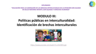 DIPLOMADO:
“EDUCACIÓN PARA LA ELIMINACIÓN DE LAS BRECHAS INTERCULTURALES EN LA ATENCIÓN CON CALIDAD
EN SALUD MATERNO-INFANTIL CON EQUIDAD Y DERECHOS HUMANOS”
MODULO III:
Políticas públicas en interculturalidad:
Identificación de brechas interculturales
 