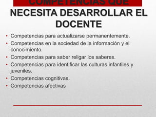 COMPETENCIAS QUE
NECESITA DESARROLLAR EL
DOCENTE
• Competencias para actualizarse permanentemente.
• Competencias en la sociedad de la información y el
conocimiento.
• Competencias para saber religar los saberes.
• Competencias para identificar las culturas infantiles y
juveniles.
• Competencias cognitivas.
• Competencias afectivas
 