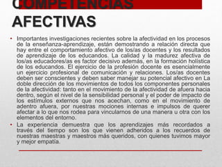 COMPETENCIAS
AFECTIVAS
• Importantes investigaciones recientes sobre la afectividad en los procesos
de la enseñanza-aprendizaje, están demostrando a relación directa que
hay entre el comportamiento afectivo de los/as docentes y los resultados
de aprendizaje de los educandos. La calidad y la madurez afectiva de
los/as educadores/as es factor decisivo además, en la formación holística
de los educandos. El ejercicio de la profesión docente es esencialmente
un ejercicio profesional de comunicación y relaciones. Los/as docentes
deben ser conscientes y deben saber manejar su potencial afectivo en La
doble dirección de los movimientos de todos los componentes personales
de la afectividad: tanto en el movimiento de la afectividad de afuera hacia
dentro, según el nivel de la sensibilidad personal y el poder de impacto de
los estímulos externos que nos acechan, como en el movimiento de
adentro afuera, por nuestras mociones internas e impulsos de querer
afectar a lo que nos rodea para vincularnos de una manera u otra con los
elementos del entorno.
• La experiencia demuestra que los aprendizajes más recordados a
través del tiempo son los que vienen adheridos a los recuerdos de
nuestras maestras y maestros más queridos, con quienes tuvimos mayor
y mejor empatía.
 