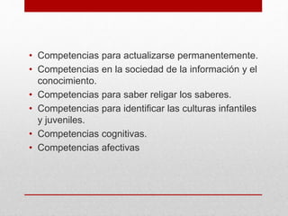 • Competencias para actualizarse permanentemente.
• Competencias en la sociedad de la información y el
conocimiento.
• Competencias para saber religar los saberes.
• Competencias para identificar las culturas infantiles
y juveniles.
• Competencias cognitivas.
• Competencias afectivas
 