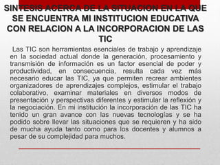 SINTESIS ACERCA DE LA SITUACION EN LA QUE
SE ENCUENTRA MI INSTITUCION EDUCATIVA
CON RELACION A LA INCORPORACION DE LAS
TIC
Las TIC son herramientas esenciales de trabajo y aprendizaje
en la sociedad actual donde la generación, procesamiento y
transmisión de información es un factor esencial de poder y
productividad, en consecuencia, resulta cada vez más
necesario educar las TIC, ya que permiten recrear ambientes
organizadores de aprendizajes complejos, estimular el trabajo
colaborativo, examinar materiales en diversos modos de
presentación y perspectivas diferentes y estimular la reflexión y
la negociación. En mi institución la incorporación de las TIC ha
tenido un gran avance con las nuevas tecnologías y se ha
podido sobre llevar las situaciones que se requieren y ha sido
de mucha ayuda tanto como para los docentes y alumnos a
pesar de su complejidad para muchos.
 