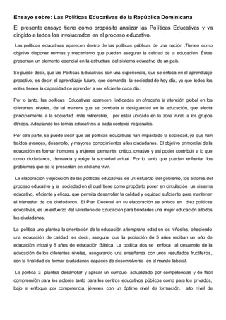 Ensayo sobre: Las Políticas Educativas de la República Dominicana
El presente ensayo tiene como propósito analizar las Políticas Educativas y va
dirigido a todos los involucrados en el proceso educativo.
Las políticas educativas aparecen dentro de las políticas públicas de una nación .Tienen como
objetivo disponer normas y mecanismo que puedan asegurar la calidad de la educación. Éstas
presentan un elemento esencial en la estructura del sistema educativo de un país.
Se puede decir, que las Políticas Educativas son una experiencia, que se enfoca en el aprendizaje
proactivo, es decir, el aprendizaje futuro, que demanda la sociedad de hoy día, ya que todos los
entes tienen la capacidad de aprender a ser eficiente cada día.
Por lo tanto, las políticas Educativas aparecen indicadas en ofrecerle la atención global en los
diferentes niveles, de tal manera que se combata la desigualdad en la educación, que afecta
principalmente a la sociedad más vulnerable, por estar ubicada en la zona rural, a los grupos
étnicos. Adaptando los temas educativos a cada contexto regionales.
Por otra parte, se puede decir que las políticas educativas han impactado la sociedad, ya que han
traídos avances, desarrollo, y mayores conocimientos a los ciudadanos. El objetivo primordial de la
educación es formar hombres y mujeres pensante, critico, creativo y así poder contribuir a lo que
como ciudadanos, demanda y exige la sociedad actual. Por lo tanto que puedan enfrentar los
problemas que se le presentan en el diario vivir.
La elaboración y ejecución de las políticas educativas es un esfuerzo del gobierno, los actores del
proceso educativo y la sociedad en el cual tiene como propósito poner en circulación un sistema
educativo, eficiente y eficaz, que permita desarrollar la calidad y equidad suficiente para mantener
el bienestar de los ciudadanos. El Plan Decenal en su elaboración se enfoca en diez políticas
educativas, es un esfuerzo del Ministerio de Educación para brindarles una mejor educación a todos
los ciudadanos.
La política uno plantea la orientación de la educación a temprana edad en los niños/as, ofreciendo
una educación de calidad, es decir, asegurar que la población de 5 años reciban un año de
educación inicial y 8 años de educación Básica. La política dos se enfoca al desarrollo de la
educación de los diferentes niveles, asegurando una enseñanza con unos resultados fructíferos,
con la finalidad de formar ciudadanos capaces de desenvolverse en el mundo laboral.
La política 3 plantea desarrollar y aplicar un currículo actualizado por competencias y de fácil
comprensión para los actores tanto para los centros educativos públicos como para los privados,
bajo el enfoque por competencia, jóvenes con un óptimo nivel de formación, alto nivel de
 